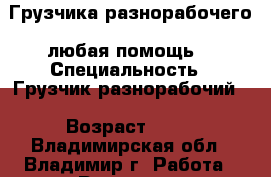 Грузчика,разнорабочего .любая помощь  › Специальность ­ Грузчик,разнорабочий  › Возраст ­ 33 - Владимирская обл., Владимир г. Работа » Резюме   . Владимирская обл.,Владимир г.
